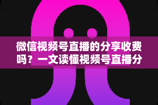 微信视频号直播的分享收费吗？一文读懂视频号直播分享机制与相关费用全解析