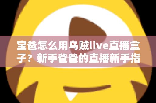 宝爸怎么用乌贼live直播盒子?新手爸爸的直播新手指南与实用技巧全解析 宝爸怎么用乌贼live直播盒子?新手爸爸的直播新手指南与实用技巧全解析
