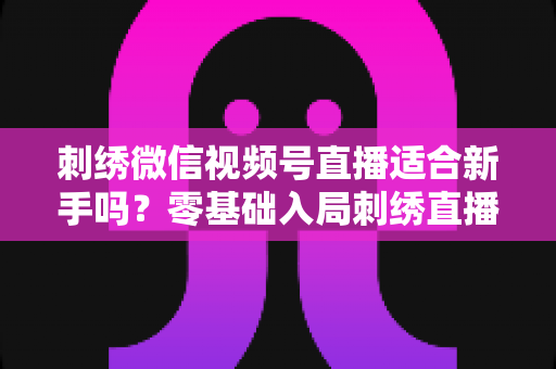 刺绣微信视频号直播适合新手吗?零基础入局刺绣直播的完整指南与实战建议 刺绣微信视频号直播适合新手吗?零基础入局刺绣直播的完整指南与实战建议