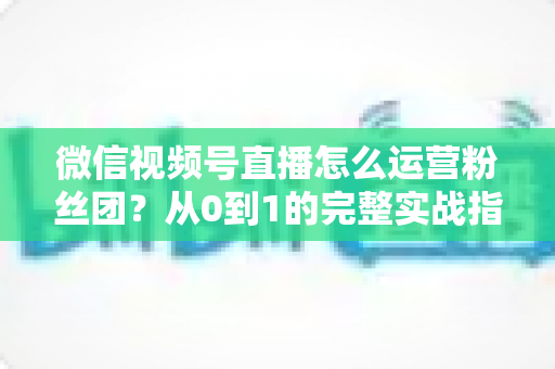 微信视频号直播怎么运营粉丝团?从0到1的完整实战指南与技巧解析 微信视频号直播怎么运营粉丝团?从0到1的完整实战指南与技巧解析