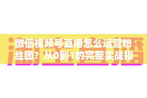 微信视频号直播怎么运营粉丝团？从0到1的完整实战指南与技巧解析
