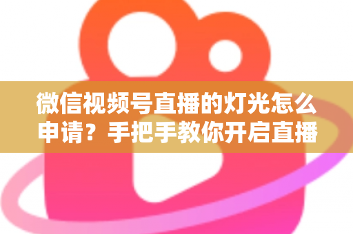 微信视频号直播的灯光怎么申请？手把手教你开启直播间灯光功能与布光技巧