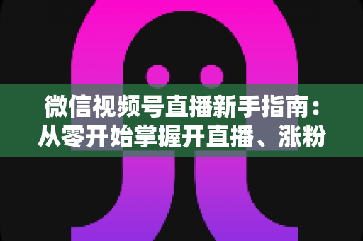 微信视频号直播新手指南:从零开始掌握开直播、涨粉丝与变现的完整教程 微信视频号直播新手指南:从零开始掌握开直播、涨粉丝与变现的完整教程