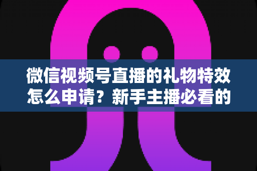 微信视频号直播的礼物特效怎么申请？新手主播必看的申请条件、流程与技巧全攻略