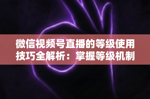 微信视频号直播的等级使用技巧全解析：掌握等级机制，快速提升直播间人气与变现能力