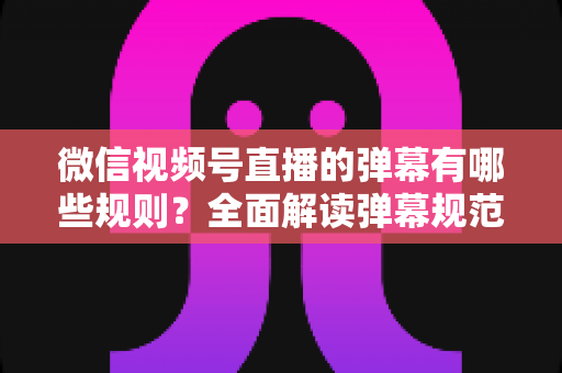 微信视频号直播的弹幕有哪些规则?全面解读弹幕规范与互动技巧指南 微信视频号直播的弹幕有哪些规则?全面解读弹幕规范与互动技巧指南