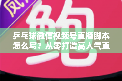 乒乓球微信视频号直播脚本怎么写？从零打造高人气直播间的实战指南
