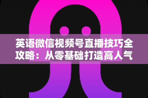 英语微信视频号直播技巧全攻略:从零基础打造高人气英语直播间的实战指南 英语微信视频号直播技巧全攻略:从零基础打造高人气英语直播间的实战指南