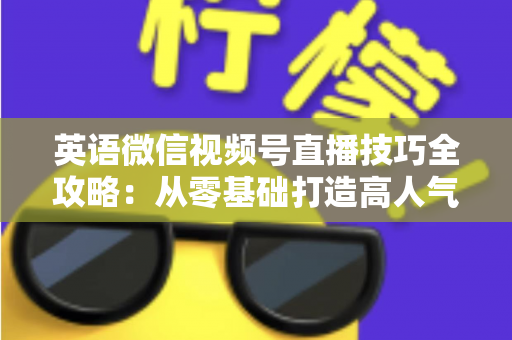 英语微信视频号直播技巧全攻略：从零基础打造高人气英语直播间的实战指南