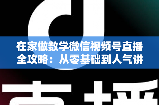 在家做数学微信视频号直播全攻略：从零基础到人气讲师的实战指南