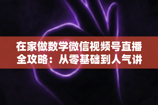 在家做数学微信视频号直播全攻略：从零基础到人气讲师的实战指南