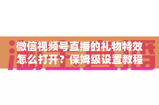 微信视频号直播的礼物特效怎么打开?保姆级设置教程、互动技巧与常见问题一次讲清 微信视频号直播的礼物特效怎么打开?保姆级设置教程、互动技巧与常见问题一次讲清