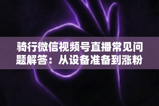 骑行微信视频号直播常见问题解答:从设备准备到涨粉变现的一站式实战指南 骑行微信视频号直播常见问题解答:从设备准备到涨粉变现的一站式实战指南