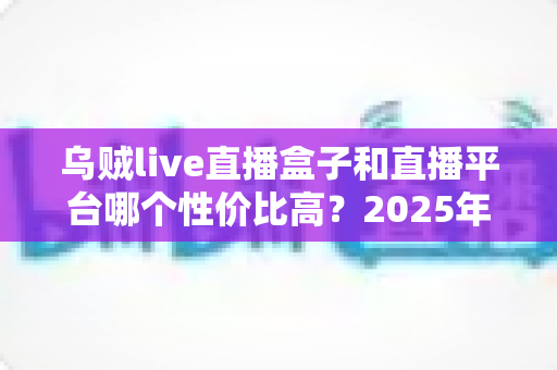 乌贼live直播盒子和直播平台哪个性价比高?2025年深度对比测评,帮你花对每一分钱 乌贼live直播盒子和直播平台哪个性价比高?2025年深度对比测评,帮你花对每一分钱