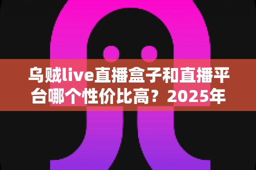 乌贼live直播盒子和直播平台哪个性价比高？2025年深度对比测评，帮你花对每一分钱