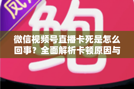 微信视频号直播卡死是怎么回事?全面解析卡顿原因与实用解决方法 微信视频号直播卡死是怎么回事?全面解析卡顿原因与实用解决方法