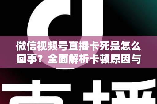 微信视频号直播卡死是怎么回事？全面解析卡顿原因与实用解决方法