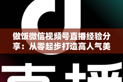 做饭微信视频号直播经验分享:从零起步打造高人气美食直播间的实战指南 做饭微信视频号直播经验分享:从零起步打造高人气美食直播间的实战指南