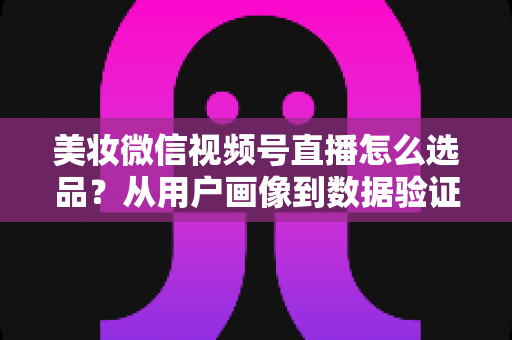 美妆微信视频号直播怎么选品？从用户画像到数据验证的全链路选品实战指南