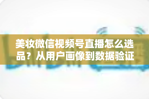 美妆微信视频号直播怎么选品？从用户画像到数据验证的全链路选品实战指南