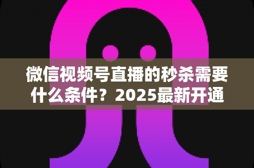 微信视频号直播的秒杀需要什么条件?2025最新开通条件、资质要求与实操指南一文讲透 微信视频号直播的秒杀需要什么条件?2025最新开通条件、资质要求与实操指南一文讲透