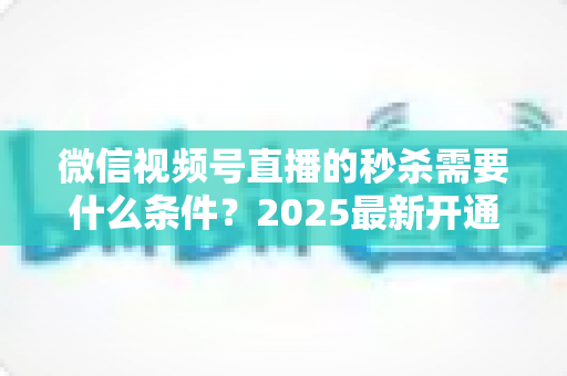 微信视频号直播的秒杀需要什么条件？2025最新开通条件、资质要求与实操指南一文讲透