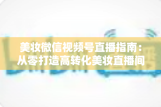 美妆微信视频号直播指南：从零打造高转化美妆直播间的全流程攻略