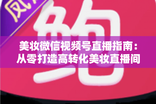美妆微信视频号直播指南：从零打造高转化美妆直播间的全流程攻略