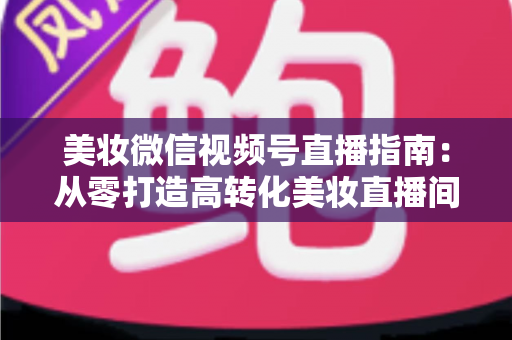 美妆微信视频号直播指南：从零打造高转化美妆直播间的全流程攻略