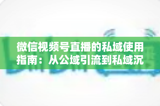 微信视频号直播的私域使用指南：从公域引流到私域沉淀的全链路实战方案