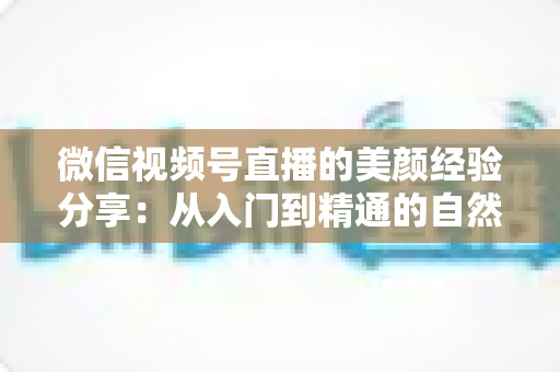 微信视频号直播的美颜经验分享:从入门到精通的自然上镜实战指南 微信视频号直播的美颜经验分享:从入门到精通的自然上镜实战指南