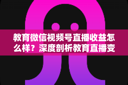 教育微信视频号直播收益怎么样？深度剖析教育直播变现潜力与赚钱攻略