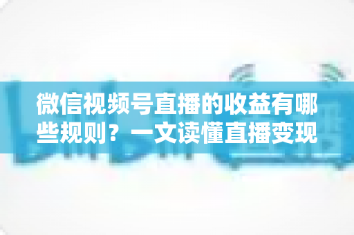 微信视频号直播的收益有哪些规则？一文读懂直播变现门槛、分成比例与提现全流程