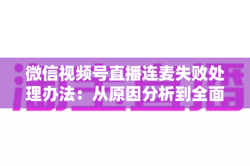 微信视频号直播连麦失败处理办法：从原因分析到全面解决方案的实用指南