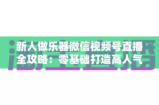 新人做乐器微信视频号直播全攻略：零基础打造高人气音乐直播间的实战指南