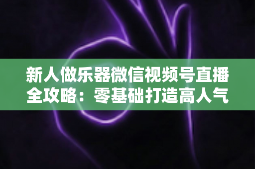新人做乐器微信视频号直播全攻略：零基础打造高人气音乐直播间的实战指南
