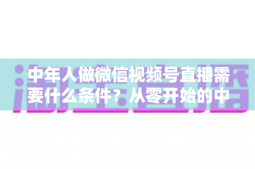 中年人做微信视频号直播需要什么条件?从零开始的中年人直播创业全攻略 中年人做微信视频号直播需要什么条件?从零开始的中年人直播创业全攻略