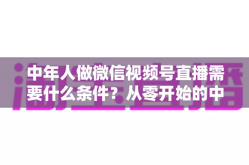 中年人做微信视频号直播需要什么条件?从零开始的中年人直播创业全攻略 中年人做微信视频号直播需要什么条件?从零开始的中年人直播创业全攻略