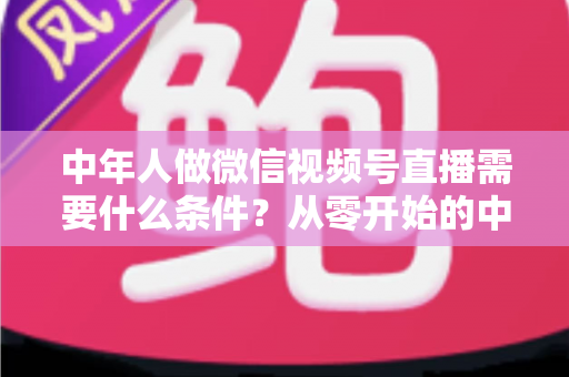 中年人做微信视频号直播需要什么条件？从零开始的中年人直播创业全攻略