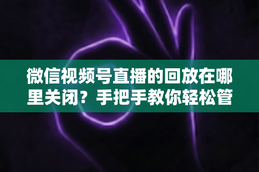 微信视频号直播的回放在哪里关闭?手把手教你轻松管理直播回放的完整指南 微信视频号直播的回放在哪里关闭?手把手教你轻松管理直播回放的完整指南