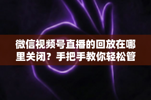 微信视频号直播的回放在哪里关闭?手把手教你轻松管理直播回放的完整指南 微信视频号直播的回放在哪里关闭?手把手教你轻松管理直播回放的完整指南
