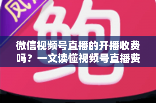 微信视频号直播的开播收费吗？一文读懂视频号直播费用、条件与变现规则