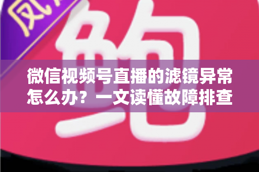 微信视频号直播的滤镜异常怎么办？一文读懂故障排查与高效修复方案