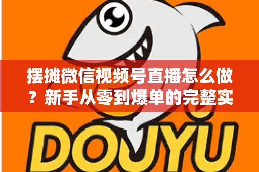 摆摊微信视频号直播怎么做？新手从零到爆单的完整实战攻略