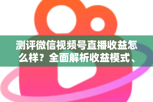 测评微信视频号直播收益怎么样？全面解析收益模式、真实水平与变现技巧