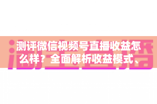 测评微信视频号直播收益怎么样？全面解析收益模式、真实水平与变现技巧