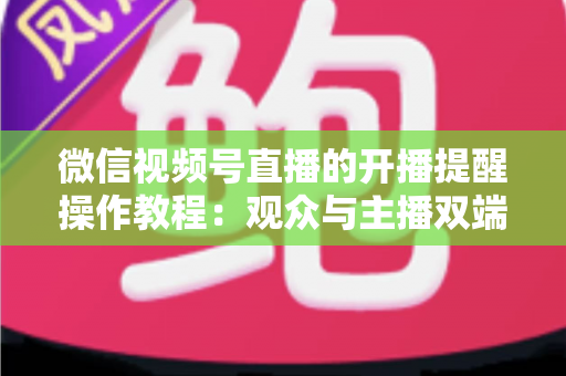 微信视频号直播的开播提醒操作教程:观众与主播双端设置全流程详解 微信视频号直播的开播提醒操作教程:观众与主播双端设置全流程详解