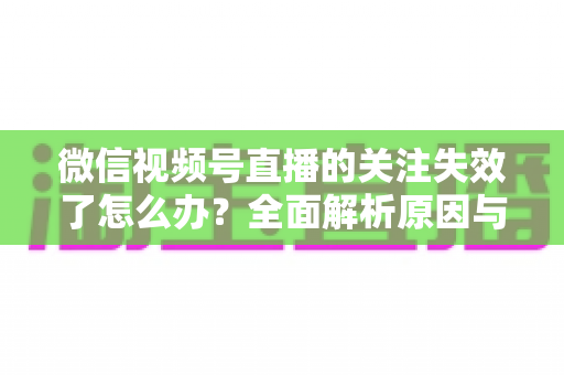 微信视频号直播的关注失效了怎么办？全面解析原因与实用解决方案指南