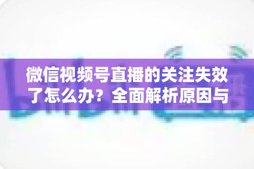 微信视频号直播的关注失效了怎么办？全面解析原因与实用解决方案指南