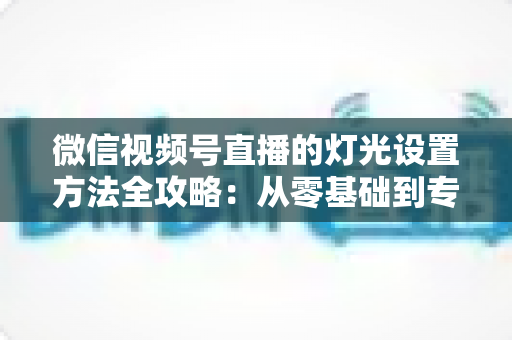 微信视频号直播的灯光设置方法全攻略:从零基础到专业主播的打光实战指南 微信视频号直播的灯光设置方法全攻略:从零基础到专业主播的打光实战指南